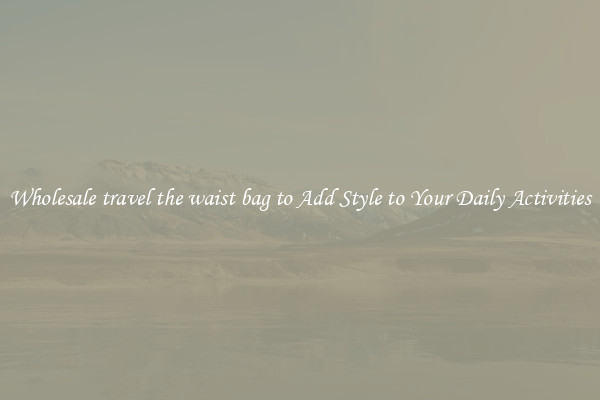 Wholesale travel the waist bag to Add Style to Your Daily Activities