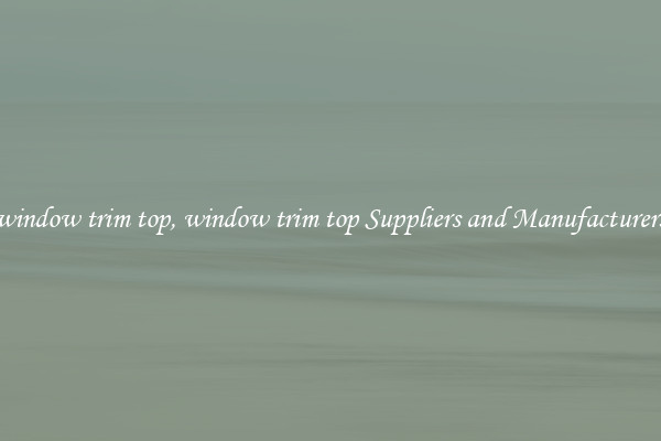 window trim top, window trim top Suppliers and Manufacturers