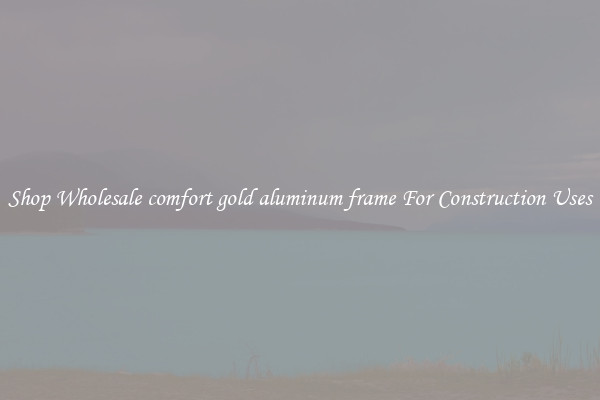 Shop Wholesale comfort gold aluminum frame For Construction Uses